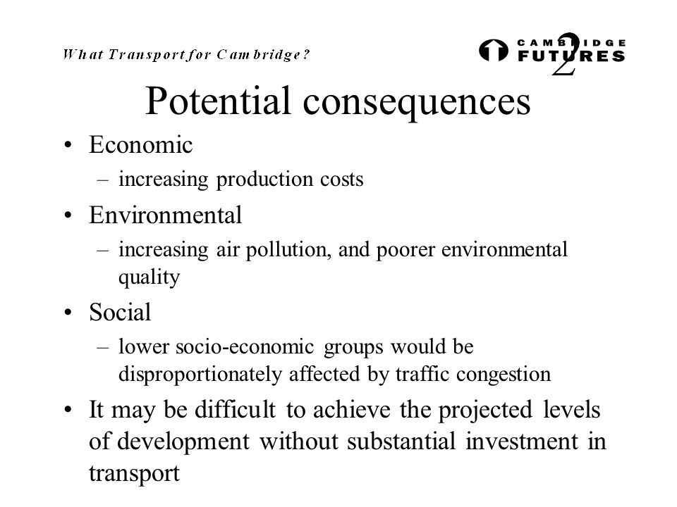 Potential consequences Economic –increasing production costs Environmental –increasing air pollution, and poorer environmental quality Social –lower socio-economic groups would be disproportionately affected by traffic congestion It may be difficult to achieve the projected levels of development without substantial investment in transport