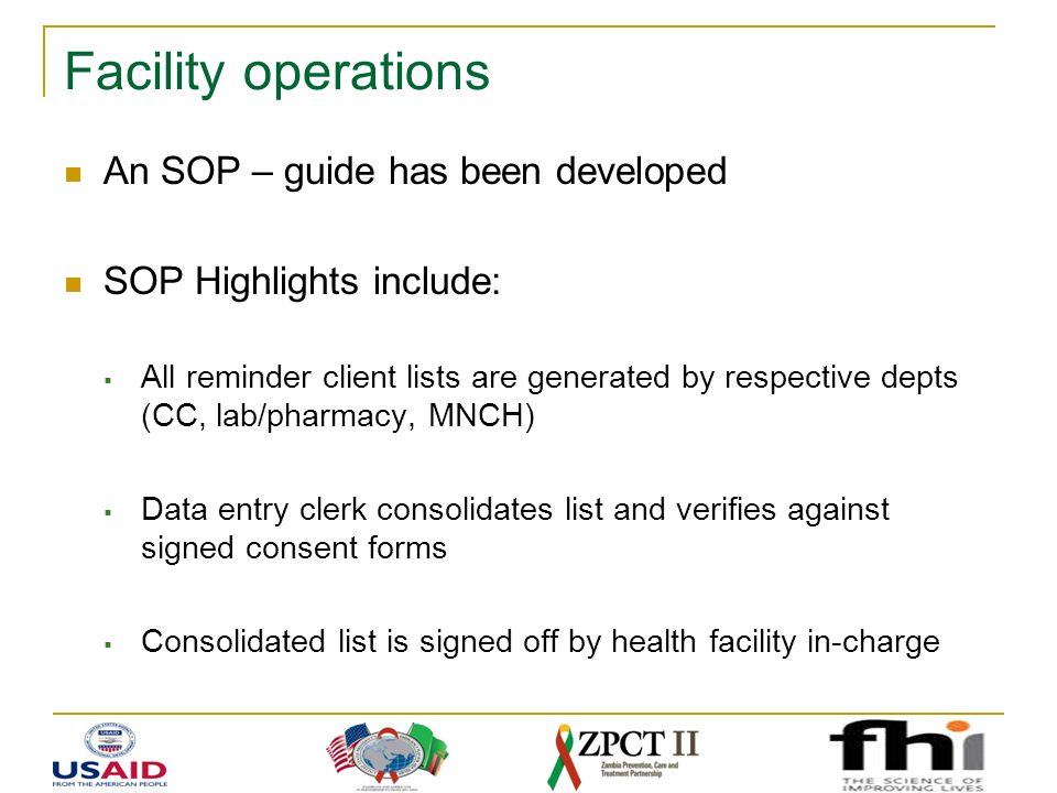 Facility operations An SOP – guide has been developed SOP Highlights include:  All reminder client lists are generated by respective depts (CC, lab/pharmacy, MNCH)  Data entry clerk consolidates list and verifies against signed consent forms  Consolidated list is signed off by health facility in-charge