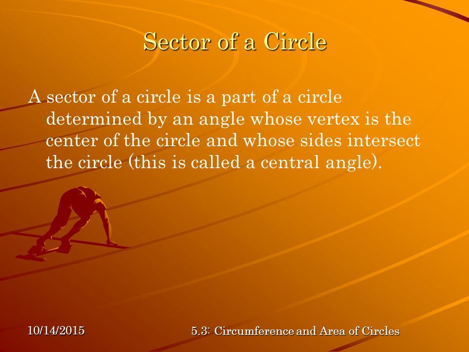 10/14/ : Circumference and Area of Circles Sector of a Circle A sector of a circle is a part of a circle determined by an angle whose vertex is the center of the circle and whose sides intersect the circle (this is called a central angle).