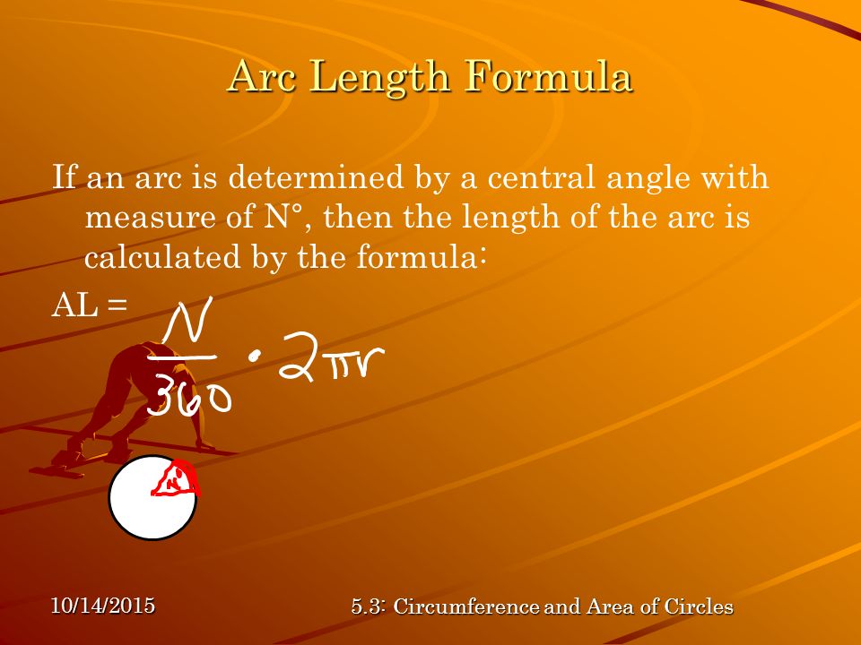 10/14/ : Circumference and Area of Circles Arc Length Formula If an arc is determined by a central angle with measure of N°, then the length of the arc is calculated by the formula: AL =