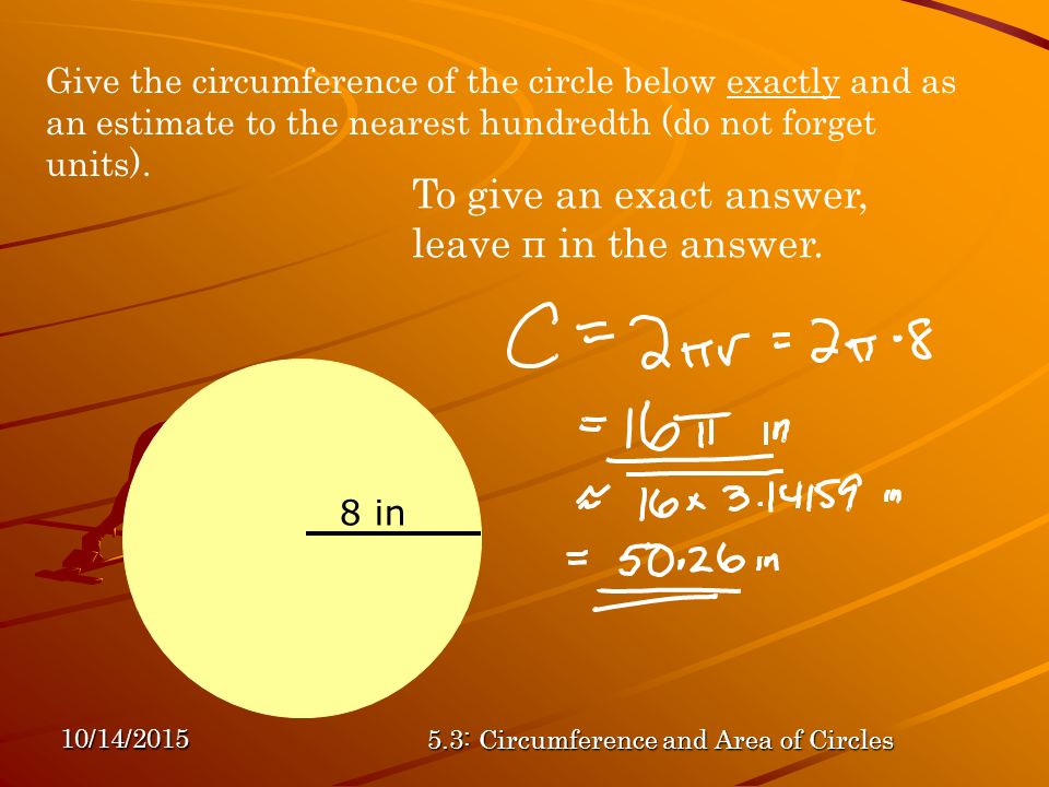 10/14/ : Circumference and Area of Circles Give the circumference of the circle below exactly and as an estimate to the nearest hundredth (do not forget units).