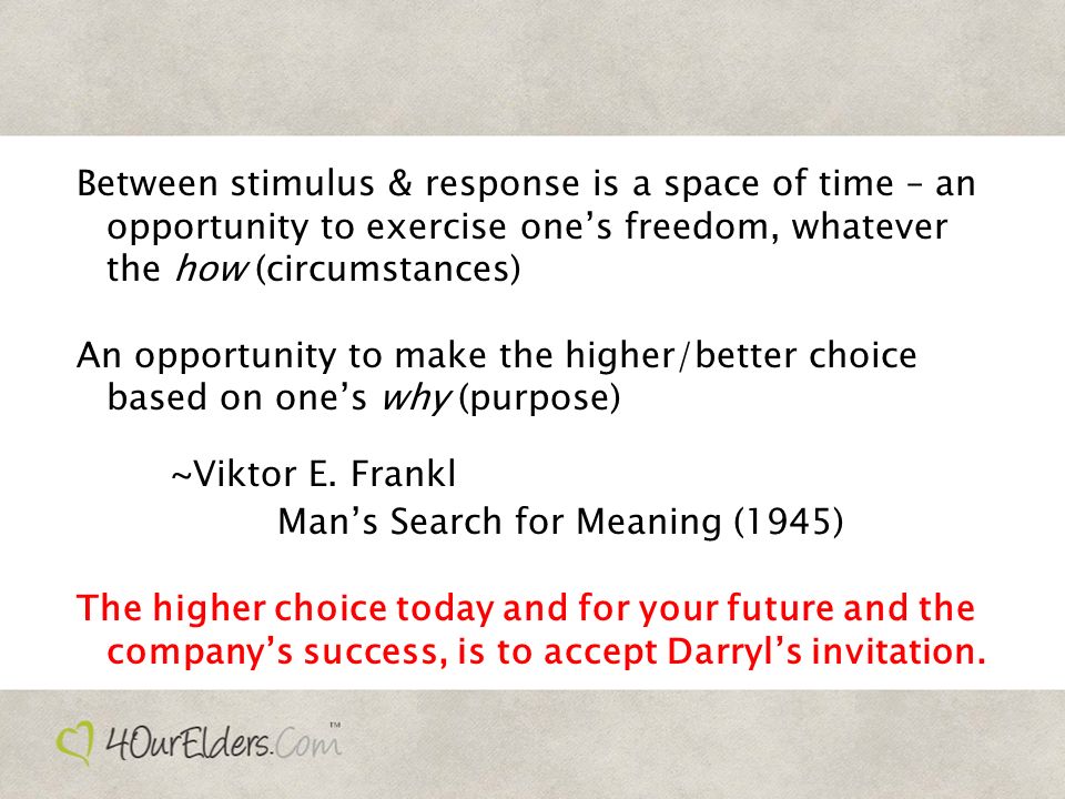 Between stimulus & response is a space of time – an opportunity to exercise one’s freedom, whatever the how (circumstances) An opportunity to make the higher/better choice based on one’s why (purpose) ~Viktor E.