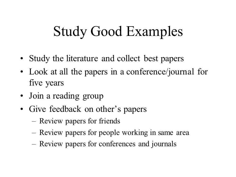 Study Good Examples Study the literature and collect best papers Look at all the papers in a conference/journal for five years Join a reading group Give feedback on other’s papers –Review papers for friends –Review papers for people working in same area –Review papers for conferences and journals