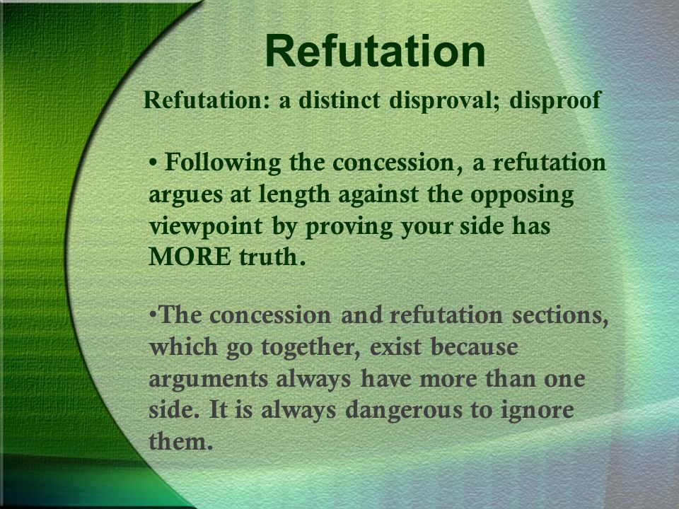 Refutation Refutation: a distinct disproval; disproof Following the concession, a refutation argues at length against the opposing viewpoint by proving your side has MORE truth.