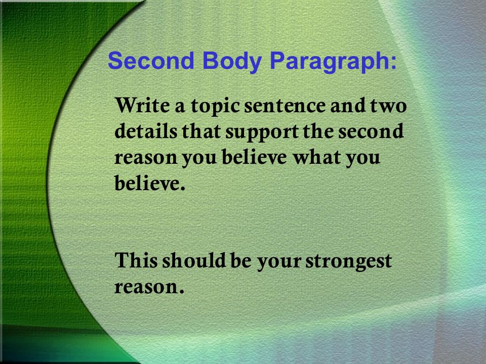 Second Body Paragraph: Write a topic sentence and two details that support the second reason you believe what you believe.