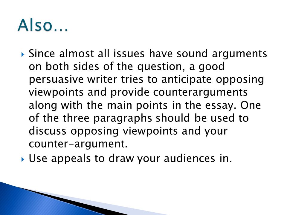  Since almost all issues have sound arguments on both sides of the question, a good persuasive writer tries to anticipate opposing viewpoints and provide counterarguments along with the main points in the essay.