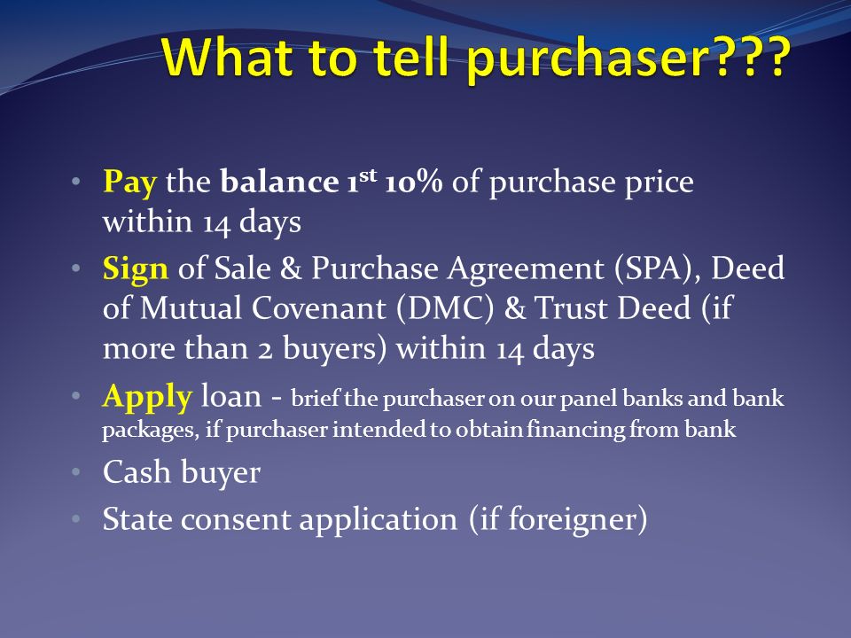 Pay the balance 1 st 10% of purchase price within 14 days Sign of Sale & Purchase Agreement (SPA), Deed of Mutual Covenant (DMC) & Trust Deed (if more than 2 buyers) within 14 days Apply loan - brief the purchaser on our panel banks and bank packages, if purchaser intended to obtain financing from bank Cash buyer State consent application (if foreigner)