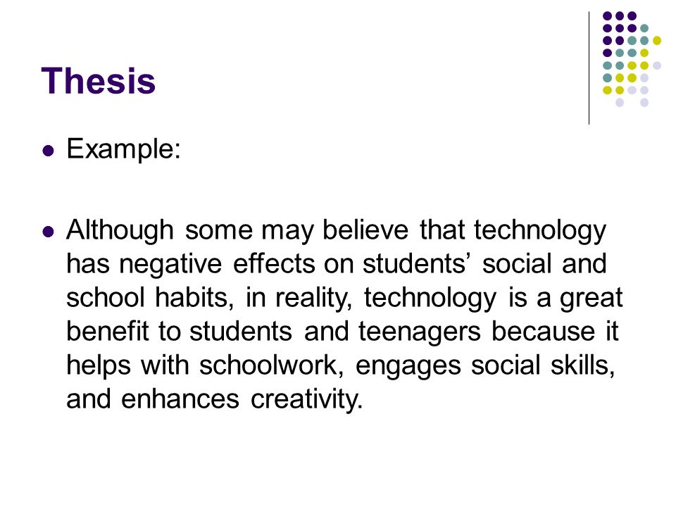 Thesis Example: Although some may believe that technology has negative effects on students’ social and school habits, in reality, technology is a great benefit to students and teenagers because it helps with schoolwork, engages social skills, and enhances creativity.