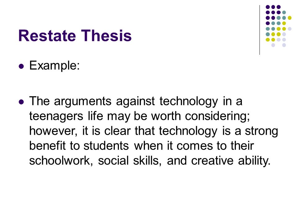 Restate Thesis Example: The arguments against technology in a teenagers life may be worth considering; however, it is clear that technology is a strong benefit to students when it comes to their schoolwork, social skills, and creative ability.