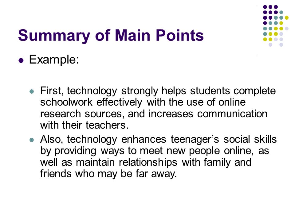 Summary of Main Points Example: First, technology strongly helps students complete schoolwork effectively with the use of online research sources, and increases communication with their teachers.