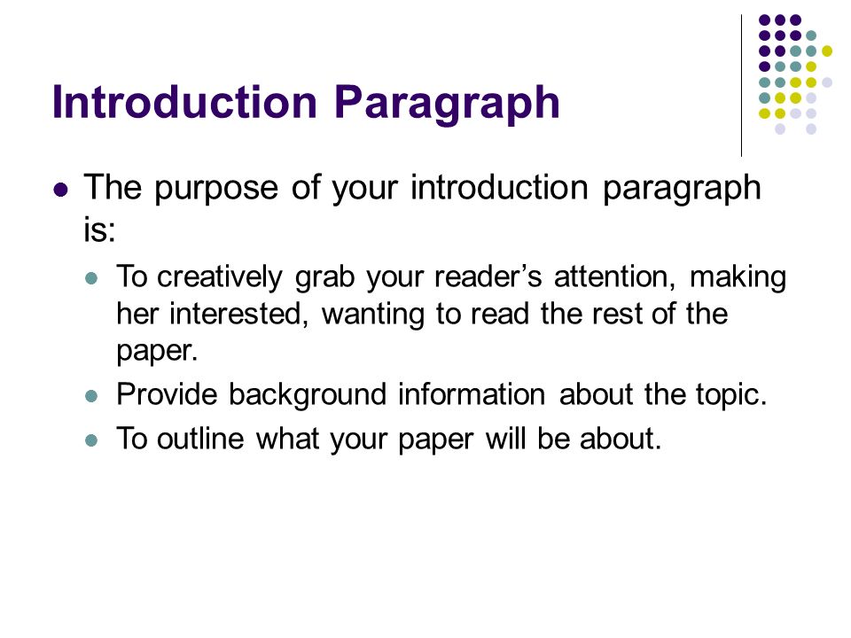 The purpose of your introduction paragraph is: To creatively grab your reader’s attention, making her interested, wanting to read the rest of the paper.