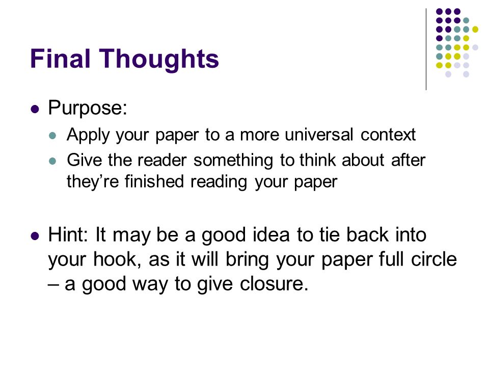 Final Thoughts Purpose: Apply your paper to a more universal context Give the reader something to think about after they’re finished reading your paper Hint: It may be a good idea to tie back into your hook, as it will bring your paper full circle – a good way to give closure.