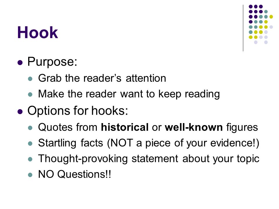 Hook Purpose: Grab the reader’s attention Make the reader want to keep reading Options for hooks: Quotes from historical or well-known figures Startling facts (NOT a piece of your evidence!) Thought-provoking statement about your topic NO Questions!!