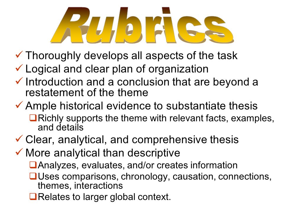 Thoroughly develops all aspects of the task Logical and clear plan of organization Introduction and a conclusion that are beyond a restatement of the theme Ample historical evidence to substantiate thesis  Richly supports the theme with relevant facts, examples, and details Clear, analytical, and comprehensive thesis More analytical than descriptive  Analyzes, evaluates, and/or creates information  Uses comparisons, chronology, causation, connections, themes, interactions  Relates to larger global context.