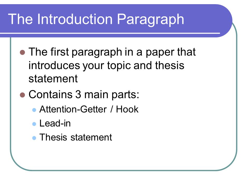 The Introduction Paragraph The first paragraph in a paper that introduces your topic and thesis statement Contains 3 main parts: Attention-Getter / Hook Lead-in Thesis statement