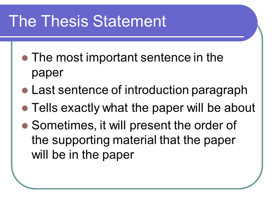 The Thesis Statement The most important sentence in the paper Last sentence of introduction paragraph Tells exactly what the paper will be about Sometimes, it will present the order of the supporting material that the paper will be in the paper