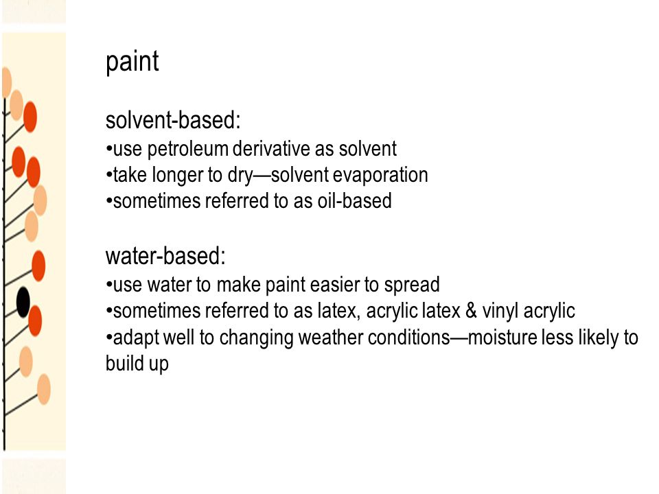 paint solvent-based: use petroleum derivative as solvent take longer to dry—solvent evaporation sometimes referred to as oil-based water-based: use water to make paint easier to spread sometimes referred to as latex, acrylic latex & vinyl acrylic adapt well to changing weather conditions—moisture less likely to build up