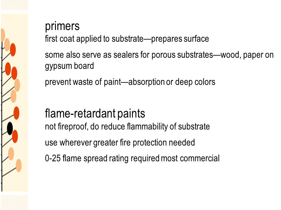 primers first coat applied to substrate—prepares surface some also serve as sealers for porous substrates—wood, paper on gypsum board prevent waste of paint—absorption or deep colors flame-retardant paints not fireproof, do reduce flammability of substrate use wherever greater fire protection needed 0-25 flame spread rating required most commercial