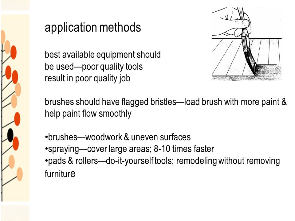 application methods best available equipment should be used—poor quality tools result in poor quality job brushes should have flagged bristles—load brush with more paint & help paint flow smoothly brushes—woodwork & uneven surfaces spraying—cover large areas; 8-10 times faster pads & rollers—do-it-yourself tools; remodeling without removing furnitur e