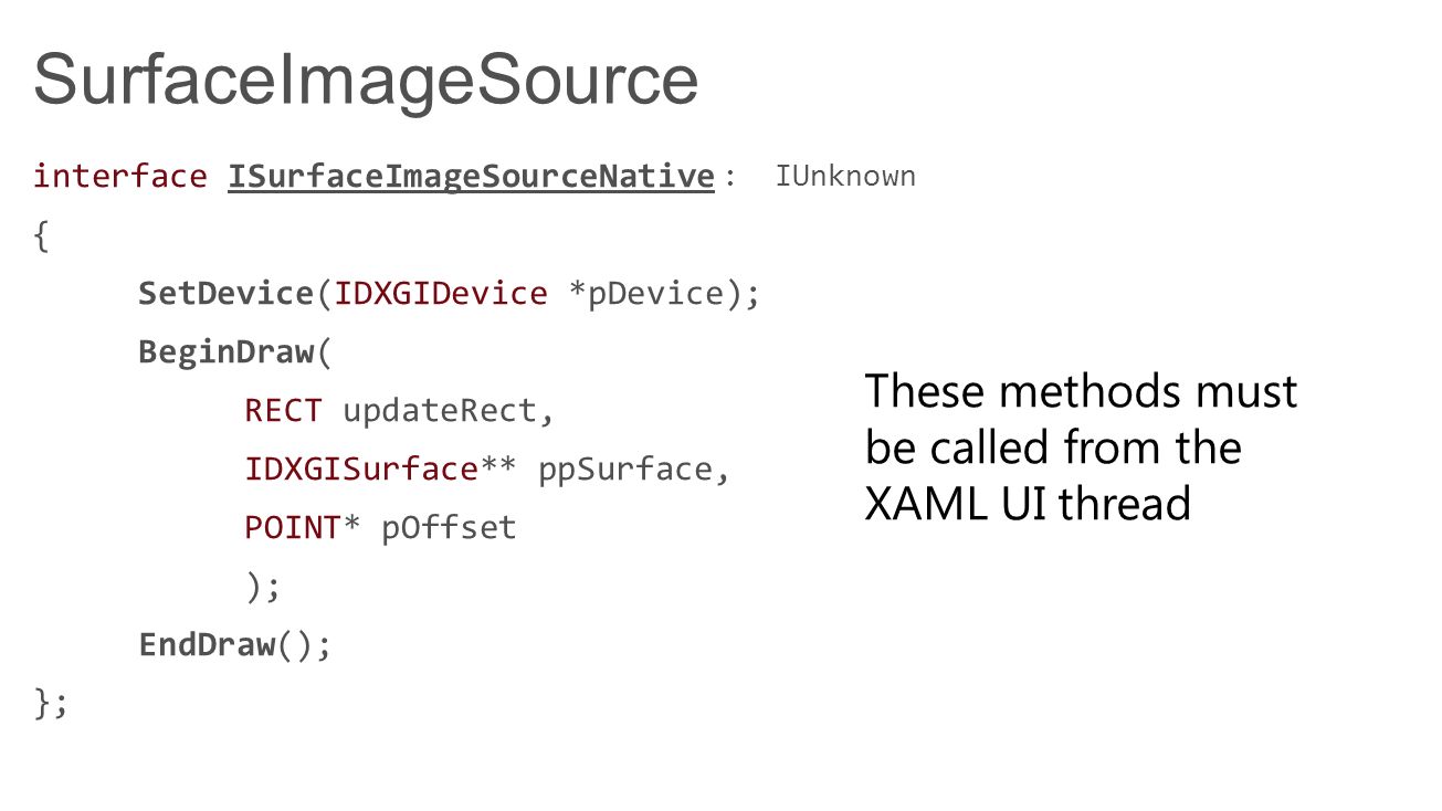 SurfaceImageSource interface ISurfaceImageSourceNative { SetDevice(IDXGIDevice *pDevice); BeginDraw( RECT updateRect, IDXGISurface** ppSurface, POINT* pOffset ); EndDraw(); }; : IUnknown These methods must be called from the XAML UI thread