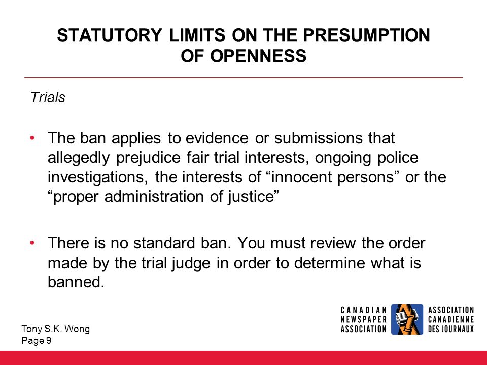 STATUTORY LIMITS ON THE PRESUMPTION OF OPENNESS Trials The ban applies to evidence or submissions that allegedly prejudice fair trial interests, ongoing police investigations, the interests of innocent persons or the proper administration of justice There is no standard ban.