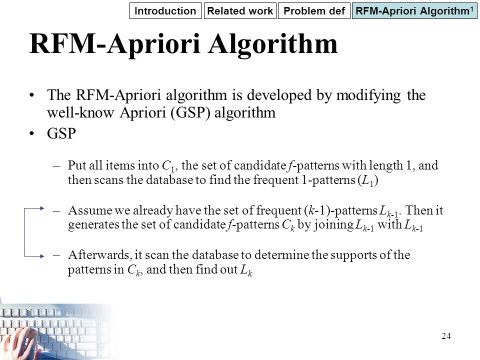 24 RFM-Apriori Algorithm The RFM-Apriori algorithm is developed by modifying the well-know Apriori (GSP) algorithm GSP –Put all items into C 1, the set of candidate f-patterns with length 1, and then scans the database to find the frequent 1-patterns (L 1 ) –Assume we already have the set of frequent (k-1)-patterns L k-1.