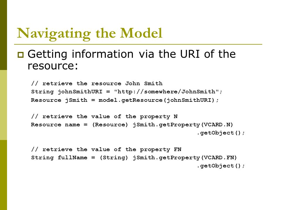 Navigating the Model  Getting information via the URI of the resource: // retrieve the resource John Smith String johnSmithURI =   ; Resource jSmith = model.getResource(johnSmithURI); // retrieve the value of the property N Resource name = (Resource) jSmith.getProperty(VCARD.N).getObject(); // retrieve the value of the property FN String fullName = (String) jSmith.getProperty(VCARD.FN).getObject();