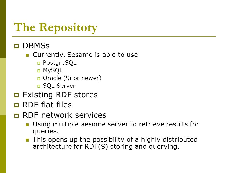 The Repository  DBMSs Currently, Sesame is able to use  PostgreSQL  MySQL  Oracle (9i or newer)  SQL Server  Existing RDF stores  RDF flat files  RDF network services Using multiple sesame server to retrieve results for queries.