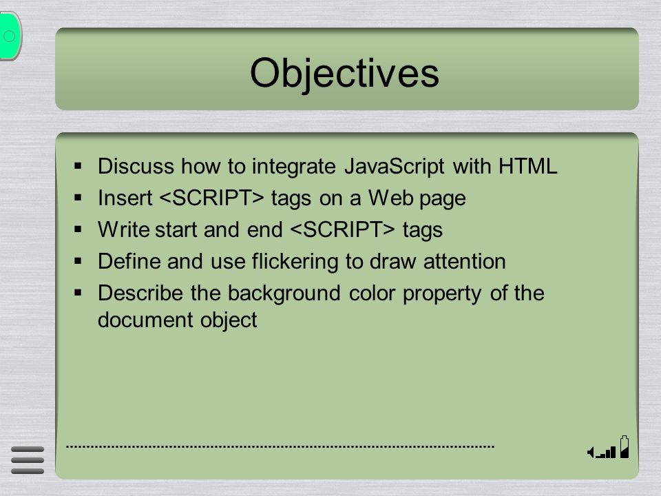 Objectives  Discuss how to integrate JavaScript with HTML  Insert tags on a Web page  Write start and end tags  Define and use flickering to draw attention  Describe the background color property of the document object