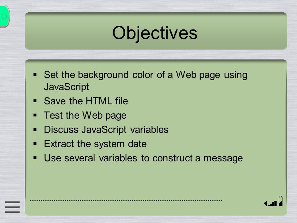 Objectives  Set the background color of a Web page using JavaScript  Save the HTML file  Test the Web page  Discuss JavaScript variables  Extract the system date  Use several variables to construct a message