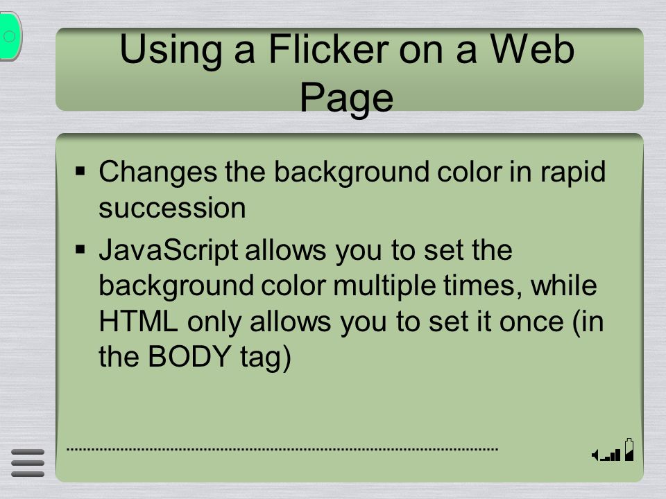 Using a Flicker on a Web Page  Changes the background color in rapid succession  JavaScript allows you to set the background color multiple times, while HTML only allows you to set it once (in the BODY tag)