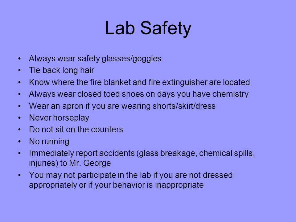Lab Safety Always wear safety glasses/goggles Tie back long hair Know where the fire blanket and fire extinguisher are located Always wear closed toed shoes on days you have chemistry Wear an apron if you are wearing shorts/skirt/dress Never horseplay Do not sit on the counters No running Immediately report accidents (glass breakage, chemical spills, injuries) to Mr.