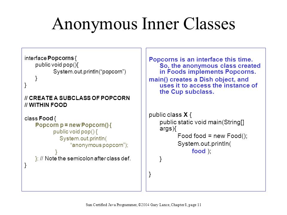Sun Certified Java Programmer, ©2004 Gary Lance, Chapter 8, page 11 Anonymous Inner Classes interface Popcorns { public void pop(){ System.out.println( popcorn ) } // CREATE A SUBCLASS OF POPCORN // WITHIN FOOD class Food { Popcorn p = new Popcorn() { public void pop() { System.out.println( anonymous popcorn ); } }; // Note the semicolon after class def.