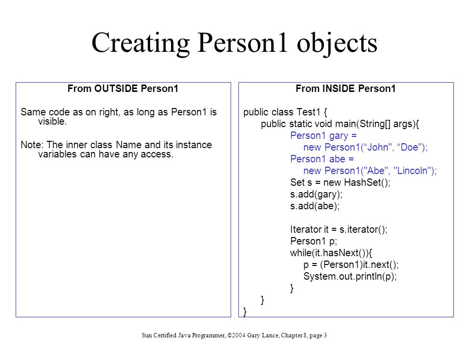 Sun Certified Java Programmer, ©2004 Gary Lance, Chapter 8, page 3 Creating Person1 objects From OUTSIDE Person1 Same code as on right, as long as Person1 is visible.