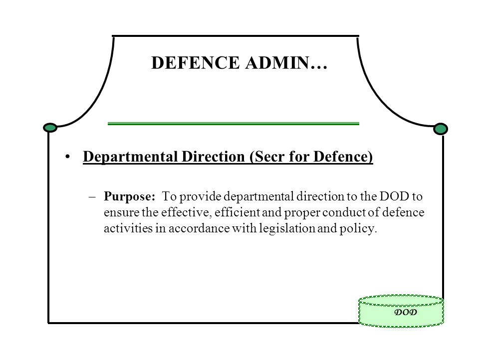 DOD DEFENCE ADMIN… Departmental Direction (Secr for Defence) –Purpose: To provide departmental direction to the DOD to ensure the effective, efficient and proper conduct of defence activities in accordance with legislation and policy.