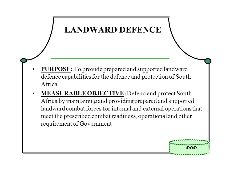 DOD LANDWARD DEFENCE PURPOSE: To provide prepared and supported landward defence capabilities for the defence and protection of South Africa MEASURABLE OBJECTIVE: Defend and protect South Africa by maintaining and providing prepared and supported landward combat forces for internal and external operations that meet the prescribed combat readiness, operational and other requirement of Government