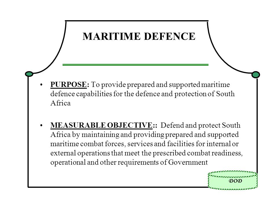 DOD MARITIME DEFENCE PURPOSE: To provide prepared and supported maritime defence capabilities for the defence and protection of South Africa MEASURABLE OBJECTIVE:: Defend and protect South Africa by maintaining and providing prepared and supported maritime combat forces, services and facilities for internal or external operations that meet the prescribed combat readiness, operational and other requirements of Government