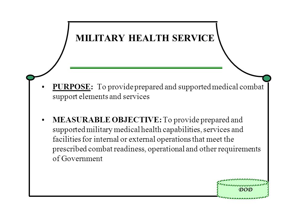 DOD MILITARY HEALTH SERVICE PURPOSE: To provide prepared and supported medical combat support elements and services MEASURABLE OBJECTIVE: To provide prepared and supported military medical health capabilities, services and facilities for internal or external operations that meet the prescribed combat readiness, operational and other requirements of Government