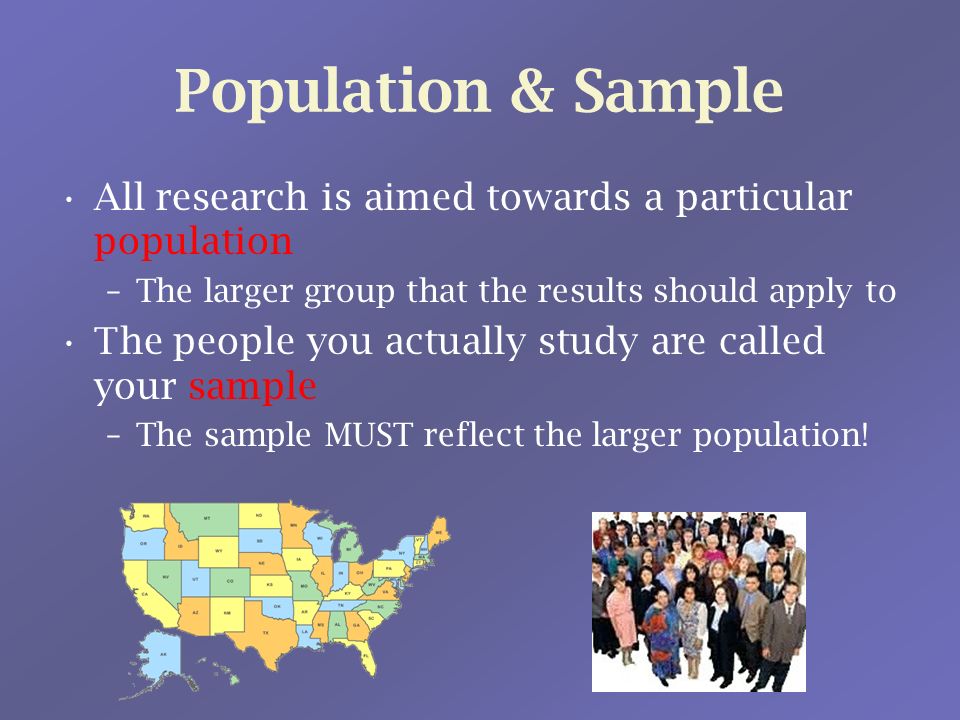 Population & Sample All research is aimed towards a particular population –The larger group that the results should apply to The people you actually study are called your sample –The sample MUST reflect the larger population!