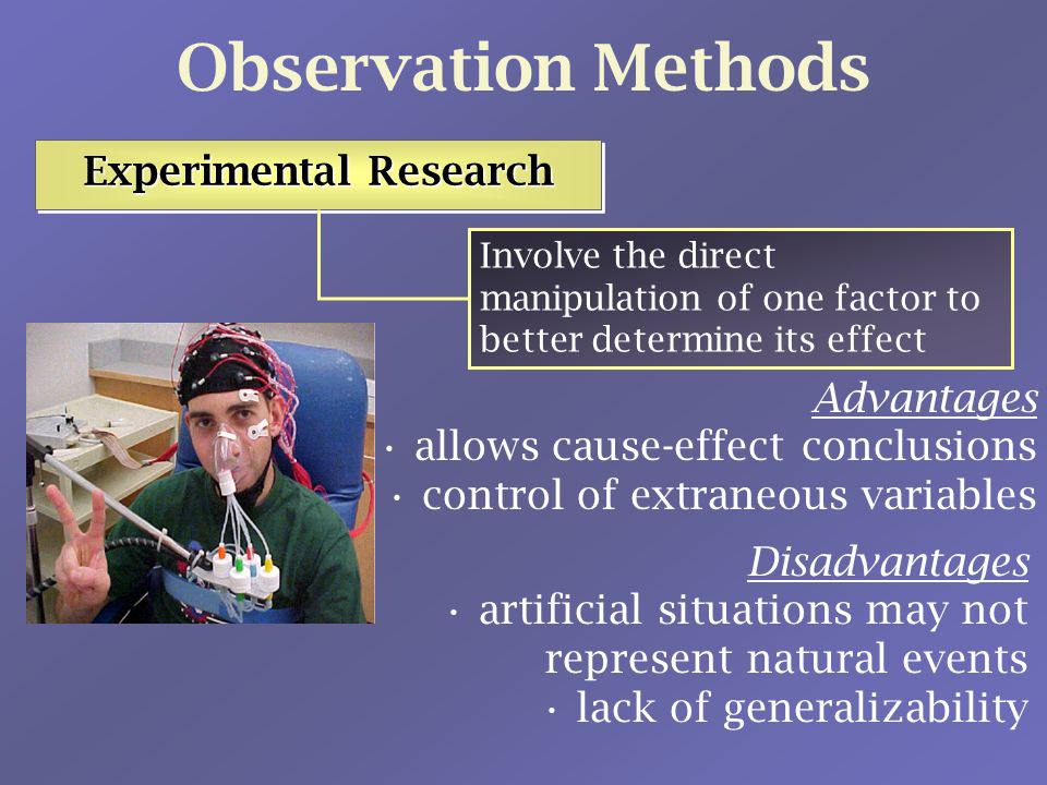 Observation Methods Experimental Research Experimental Research Experimental Research Experimental Research Involve the direct manipulation of one factor to better determine its effect Advantages allows cause-effect conclusions control of extraneous variables Disadvantages artificial situations may not represent natural events lack of generalizability