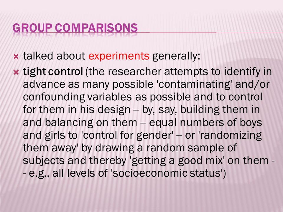 talked about experiments generally:  tight control (the researcher attempts to identify in advance as many possible contaminating and/or confounding variables as possible and to control for them in his design -- by, say, building them in and balancing on them -- equal numbers of boys and girls to control for gender -- or randomizing them away by drawing a random sample of subjects and thereby getting a good mix on them - - e.g., all levels of socioeconomic status )
