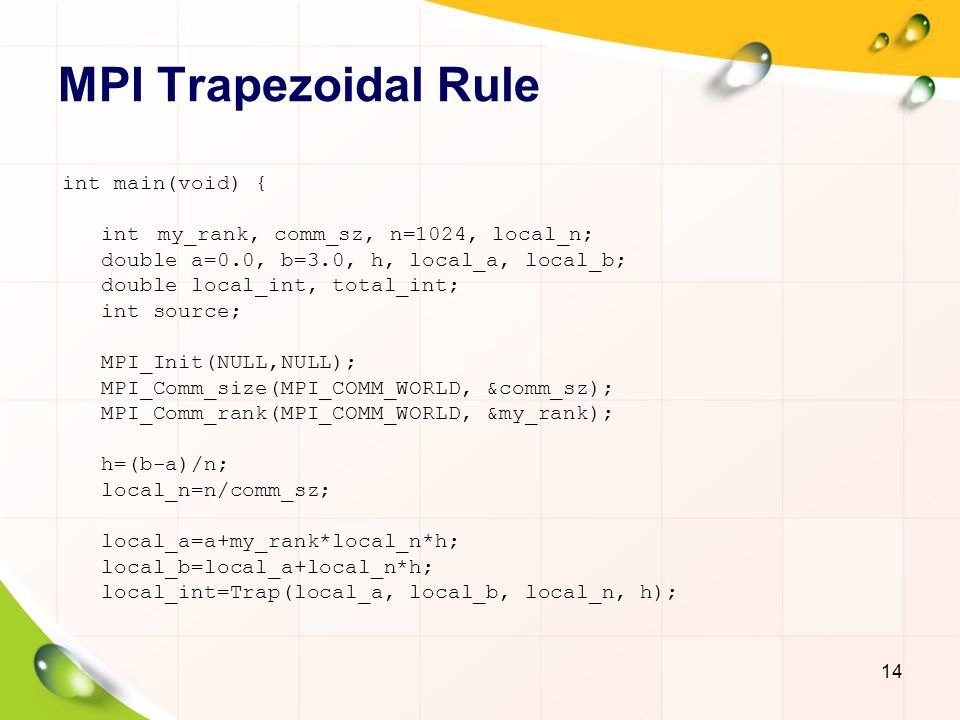 MPI Trapezoidal Rule 14 int main(void) { intmy_rank, comm_sz, n=1024, local_n; double a=0.0, b=3.0, h, local_a, local_b; double local_int, total_int; int source; MPI_Init(NULL,NULL); MPI_Comm_size(MPI_COMM_WORLD, &comm_sz); MPI_Comm_rank(MPI_COMM_WORLD, &my_rank); h=(b-a)/n; local_n=n/comm_sz; local_a=a+my_rank*local_n*h; local_b=local_a+local_n*h; local_int=Trap(local_a, local_b, local_n, h);