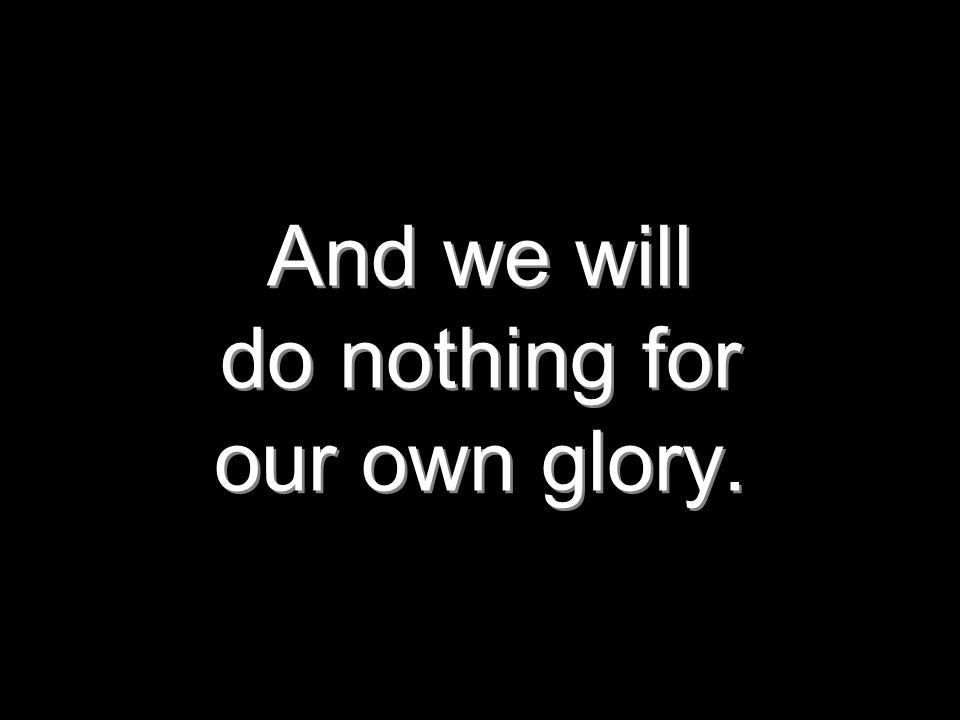 And we will do nothing for our own glory.