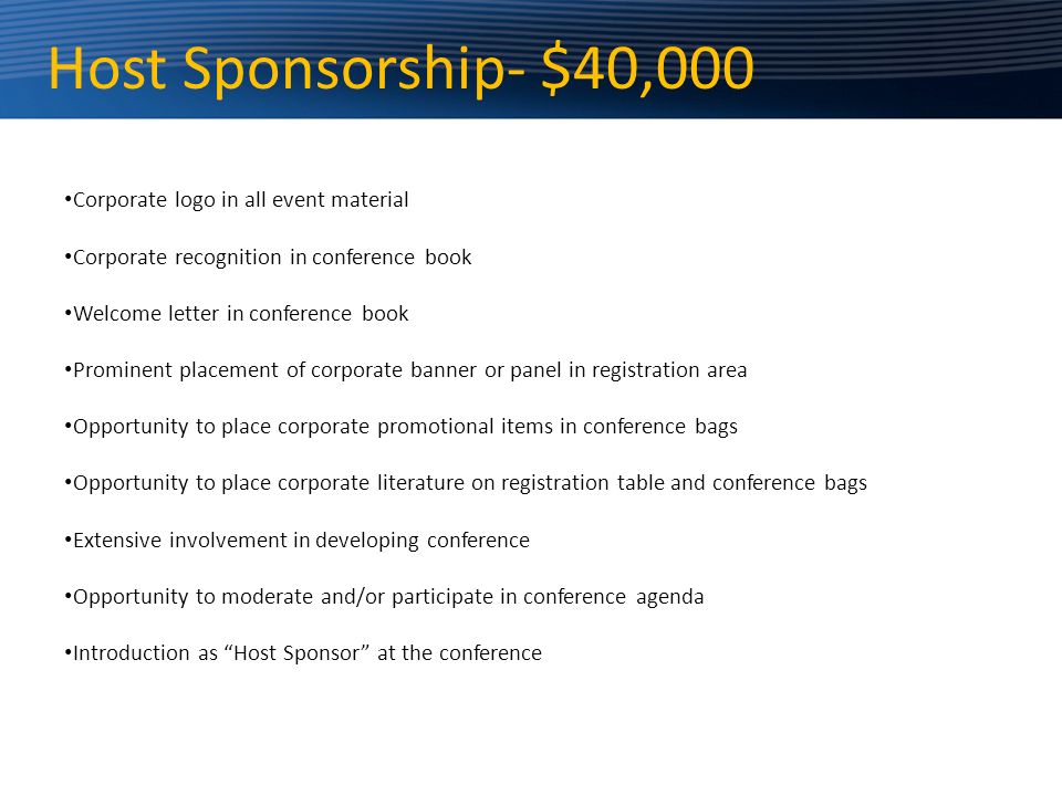 Host Sponsorship- $40,000 Corporate logo in all event material Corporate recognition in conference book Welcome letter in conference book Prominent placement of corporate banner or panel in registration area Opportunity to place corporate promotional items in conference bags Opportunity to place corporate literature on registration table and conference bags Extensive involvement in developing conference Opportunity to moderate and/or participate in conference agenda Introduction as Host Sponsor at the conference