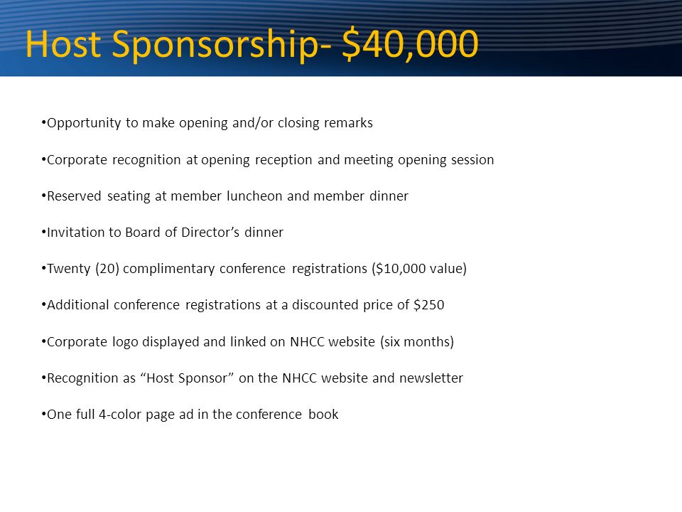 Host Sponsorship- $40,000 Opportunity to make opening and/or closing remarks Corporate recognition at opening reception and meeting opening session Reserved seating at member luncheon and member dinner Invitation to Board of Director’s dinner Twenty (20) complimentary conference registrations ($10,000 value) Additional conference registrations at a discounted price of $250 Corporate logo displayed and linked on NHCC website (six months) Recognition as Host Sponsor on the NHCC website and newsletter One full 4-color page ad in the conference book