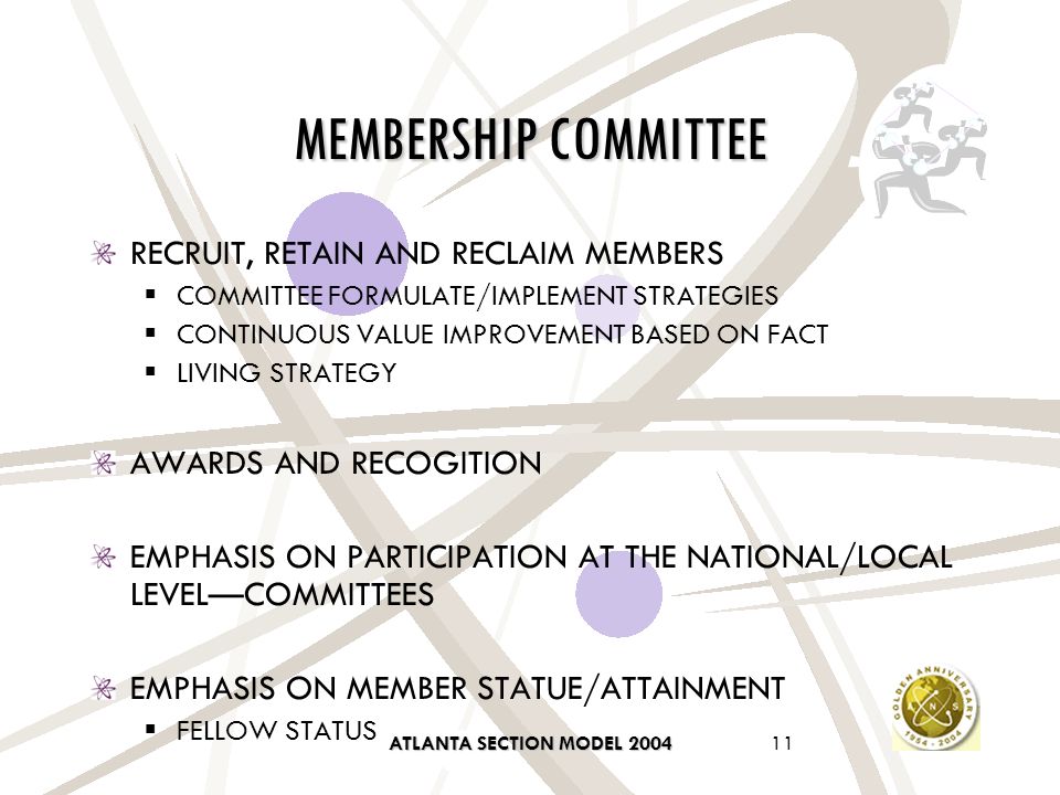 ATLANTA SECTION MODEL MEMBERSHIP COMMITTEE RECRUIT, RETAIN AND RECLAIM MEMBERS  COMMITTEE FORMULATE/IMPLEMENT STRATEGIES  CONTINUOUS VALUE IMPROVEMENT BASED ON FACT  LIVING STRATEGY AWARDS AND RECOGITION EMPHASIS ON PARTICIPATION AT THE NATIONAL/LOCAL LEVEL—COMMITTEES EMPHASIS ON MEMBER STATUE/ATTAINMENT  FELLOW STATUS