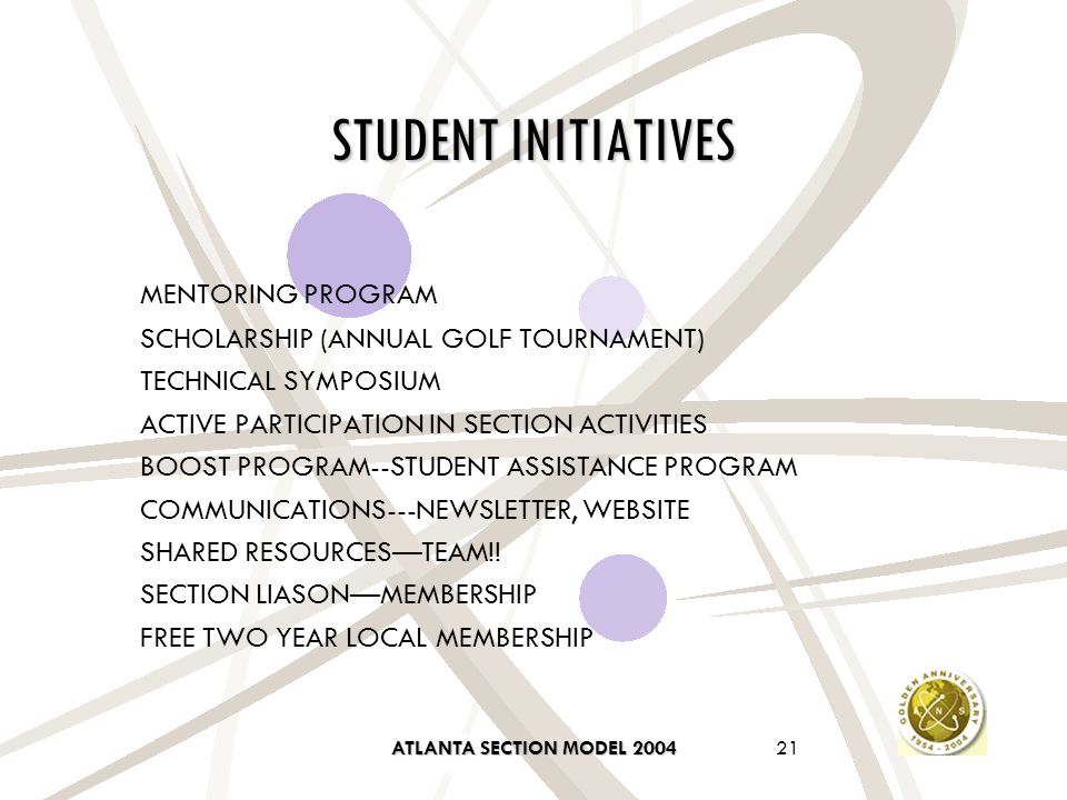 ATLANTA SECTION MODEL STUDENT INITIATIVES MENTORING PROGRAM SCHOLARSHIP (ANNUAL GOLF TOURNAMENT) TECHNICAL SYMPOSIUM ACTIVE PARTICIPATION IN SECTION ACTIVITIES BOOST PROGRAM--STUDENT ASSISTANCE PROGRAM COMMUNICATIONS---NEWSLETTER, WEBSITE SHARED RESOURCES—TEAM!.
