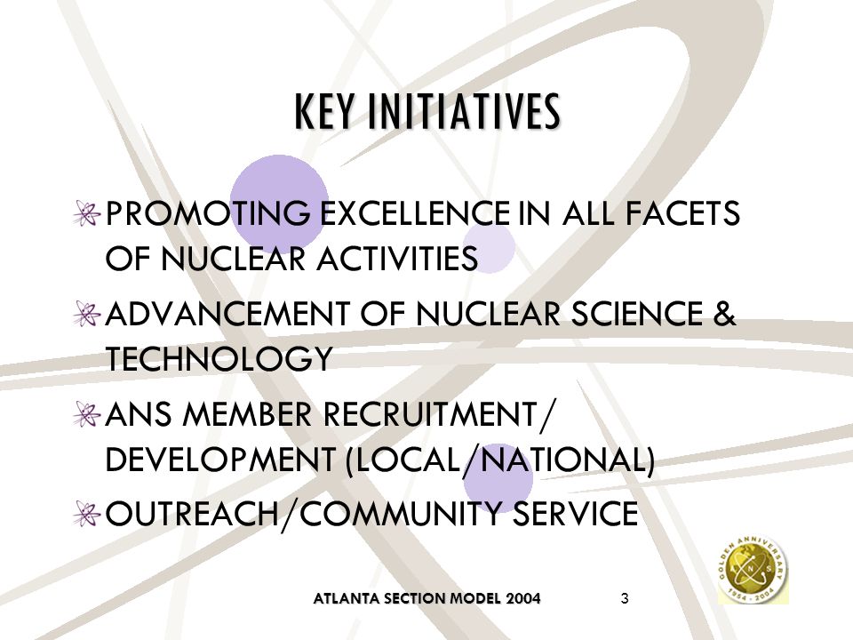 ATLANTA SECTION MODEL KEY INITIATIVES PROMOTING EXCELLENCE IN ALL FACETS OF NUCLEAR ACTIVITIES ADVANCEMENT OF NUCLEAR SCIENCE & TECHNOLOGY ANS MEMBER RECRUITMENT/ DEVELOPMENT (LOCAL/NATIONAL) OUTREACH/COMMUNITY SERVICE