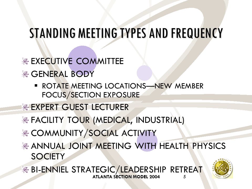 ATLANTA SECTION MODEL STANDING MEETING TYPES AND FREQUENCY EXECUTIVE COMMITTEE GENERAL BODY  ROTATE MEETING LOCATIONS—NEW MEMBER FOCUS/SECTION EXPOSURE EXPERT GUEST LECTURER FACILITY TOUR (MEDICAL, INDUSTRIAL) COMMUNITY/SOCIAL ACTIVITY ANNUAL JOINT MEETING WITH HEALTH PHYSICS SOCIETY BI-ENNIEL STRATEGIC/LEADERSHIP RETREAT