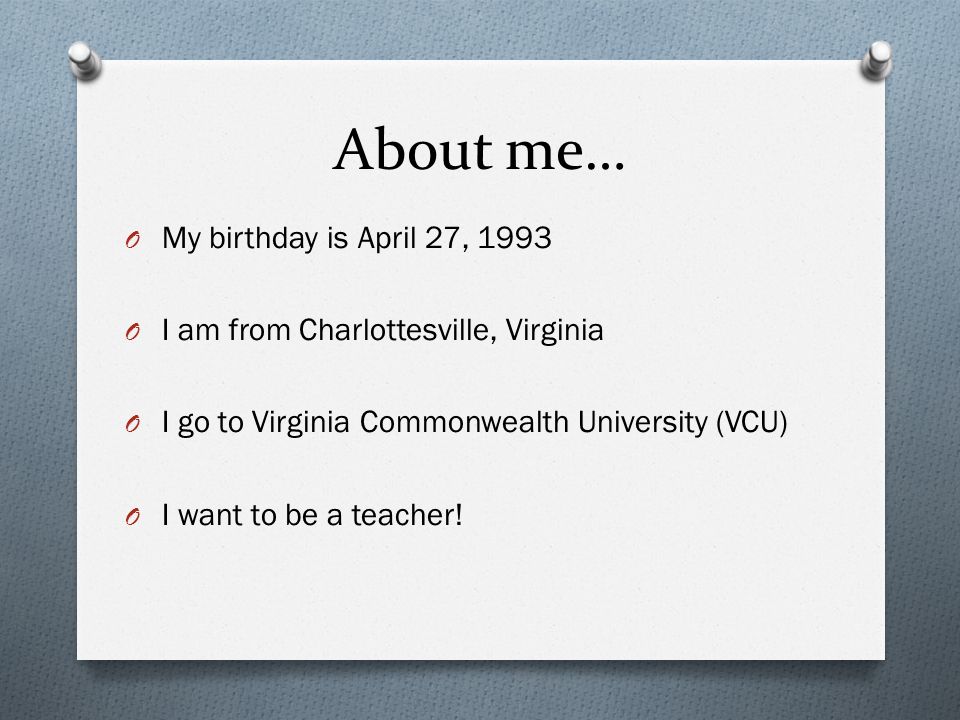 About me… O My birthday is April 27, 1993 O I am from Charlottesville, Virginia O I go to Virginia Commonwealth University (VCU) O I want to be a teacher!